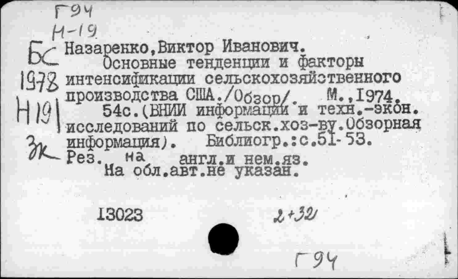 ﻿И"'9
Назаренко,Виктор Иванович.
Основные тенденции и факторы 19?2 интенсификации сельскохозяйственного \ производства США./Обзор/. М.,1974. Н О 54с.(ВНИИ информации и техн.-экон.
I исследований по сельск.хоз-ву.Обзорная
X. информация).	Библиогр.: с .51- 53.
^^Рез. на	англ.и нем.яз.
На обл.авт.не указан.
13023
